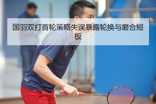 国羽双打首轮策略失误暴露轮换与磨合短板